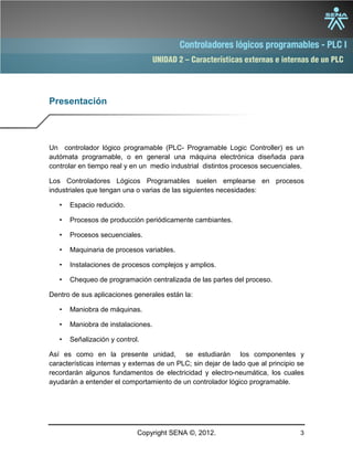 UNIDAD 2 – Características externas e internas de un PLC
Copyright SENA ©, 2012. 3
Presentación
Un controlador lógico programable (PLC- Programable Logic Controller) es un
autómata programable, o en general una máquina electrónica diseñada para
controlar en tiempo real y en un medio industrial distintos procesos secuenciales.
Los Controladores Lógicos Programables suelen emplearse en procesos
industriales que tengan una o varias de las siguientes necesidades:
• Espacio reducido.
• Procesos de producción periódicamente cambiantes.
• Procesos secuenciales.
• Maquinaria de procesos variables.
• Instalaciones de procesos complejos y amplios.
• Chequeo de programación centralizada de las partes del proceso.
Dentro de sus aplicaciones generales están la:
• Maniobra de máquinas.
• Maniobra de instalaciones.
• Señalización y control.
Así es como en la presente unidad, se estudiarán los componentes y
características internas y externas de un PLC; sin dejar de lado que al principio se
recordarán algunos fundamentos de electricidad y electro-neumática, los cuales
ayudarán a entender el comportamiento de un controlador lógico programable.
 