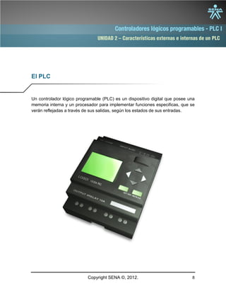 UNIDAD 2 – Características externas e internas de un PLC
Copyright SENA ©, 2012. 8
El PLC
Un controlador lógico programable (PLC) es un dispositivo digital que posee una
memoria interna y un procesador para implementar funciones especificas, que se
verán reflejadas a través de sus salidas, según los estados de sus entradas.
 