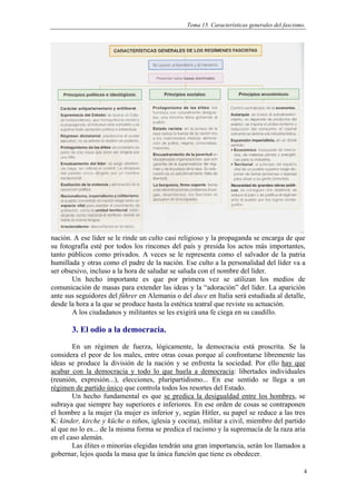 Tema 15. Características generales del fascismo.




nación. A ese líder se le rinde un culto casi religioso y la propaganda se encarga de que
su fotografía esté por todos los rincones del país y presida los actos más importantes,
tanto públicos como privados. A veces se le representa como el salvador de la patria
humillada y otras como el padre de la nación. Ese culto a la personalidad del líder va a
ser obsesivo, incluso a la hora de saludar se saluda con el nombre del líder.
       Un hecho importante es que por primera vez se utilizan los medios de
comunicación de masas para extender las ideas y la “adoración” del líder. La aparición
ante sus seguidores del führer en Alemania o del duce en Italia será estudiada al detalle,
desde la hora a la que se produce hasta la estética teatral que reviste su actuación.
       A los ciudadanos y militantes se les exigirá una fe ciega en su caudillo.

       3. El odio a la democracia.
        En un régimen de fuerza, lógicamente, la democracia está proscrita. Se la
considera el peor de los males, entre otras cosas porque al confrontarse libremente las
ideas se produce la división de la nación y se enfrenta la sociedad. Por ello hay que
acabar con la democracia y todo lo que huela a democracia: libertades individuales
(reunión, expresión...), elecciones, pluripartidismo... En ese sentido se llega a un
régimen de partido único que controla todos los resortes del Estado.
        Un hecho fundamental es que se predica la desigualdad entre los hombres, se
subraya que siempre hay superiores e inferiores. En ese orden de cosas se contraponen
el hombre a la mujer (la mujer es inferior y, según Hitler, su papel se reduce a las tres
K: kinder, kirche y küche o niños, iglesia y cocina), militar a civil, miembro del partido
al que no lo es... de la misma forma se predica el racismo y la supremacía de la raza aria
en el caso alemán.
        Las élites o minorías elegidas tendrán una gran importancia, serán los llamados a
gobernar, lejos queda la masa que la única función que tiene es obedecer.

                                                                                               4
 