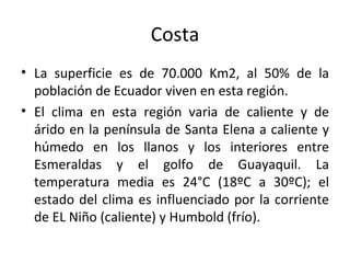 Costa La superficie es de 70.000 Km2, al 50% de la población de Ecuador viven en esta región. El clima en esta región varia de caliente y de árido en la península de Santa Elena a caliente y húmedo en los llanos y los interiores entre Esmeraldas y el golfo de Guayaquil. La temperatura media es 24°C (18ºC a 30ºC); el estado del clima es influenciado por la corriente de EL Niño (caliente) y Humbold (frío). 