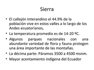 Sierra El callejón Interandino el 44.9% de la población vive en estos valles a lo largo de los Andes ecuatorianos,  La temperatura promedio es de 14-20 ºC. Algunos parques nacionales con una abundante variedad de flora y fauna protegen una área importante de las montañas. La décima parte: Páramos 3500 a 4500 msnm. Mayor acentamiento indígena del Ecuador 