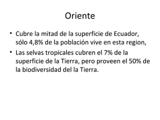Oriente Cubre la mitad de la superficie de Ecuador, sólo 4,8% de la población vive en esta region,  Las selvas tropicales cubren el 7% de la superficie de la Tierra, pero proveen el 50% de la biodiversidad del la Tierra. 