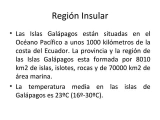 Región Insular Las Islas Galápagos están situadas en el Océano Pacífico a unos 1000 kilómetros de la costa del Ecuador. La provincia y la región de las Islas Galápagos esta formada por 8010 km2 de islas, islotes, rocas y de 70000 km2 de área marina. La temperatura media en las islas de Galápagos es 23ºC (16º-30ºC). 