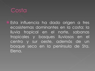 Esta influencia ha dado origen a tres ecosistemas dominantes en la costa: la lluvia tropical en el norte, sabanas tropicales y bosques lluviosos en el centro y sur oeste, además de un bosque seco en la península de Sta. Elena.  