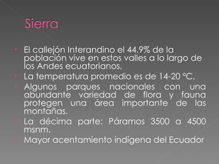 El callejón Interandino el 44.9% de la población vive en estos valles a lo largo de los Andes ecuatorianos,  La temperatura promedio es de 14-20 ºC. Algunos parques nacionales con una abundante variedad de flora y fauna protegen una área importante de las montañas. La décima parte: Páramos 3500 a 4500 msnm. Mayor acentamiento indígena del Ecuador 