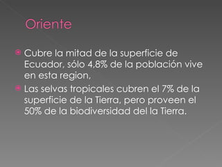 Cubre la mitad de la superficie de Ecuador, sólo 4,8% de la población vive en esta region,  Las selvas tropicales cubren el 7% de la superficie de la Tierra, pero proveen el 50% de la biodiversidad del la Tierra. 