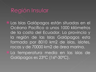 Las Islas Galápagos están situadas en el Océano Pacífico a unos 1000 kilómetros de la costa del Ecuador. La provincia y la región de las Islas Galápagos esta formada por 8010 km2 de islas, islotes, rocas y de 70000 km2 de área marina. La temperatura media en las islas de Galápagos es 23ºC (16º-30ºC). 
