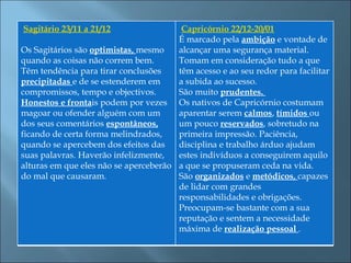  Sagitário 23/11 a 21/12                Capricórnio 22/12-20/01
                                       É marcado pela ambição e vontade de
Os Sagitários são optimistas, mesmo    alcançar uma segurança material.
quando as coisas não correm bem.       Tomam em consideração tudo a que
Têm tendência para tirar conclusões    têm acesso e ao seu redor para facilitar
precipitadas e de se estenderem em     a subida ao sucesso.
compromissos, tempo e objectivos.      São muito prudentes.
Honestos e frontais podem por vezes Os nativos de Capricórnio costumam
magoar ou ofender alguém com um        aparentar serem calmos, tímidos ou
dos seus comentários espontâneos,      um pouco reservados, sobretudo na
ficando de certa forma melindrados,    primeira impressão. Paciência,
quando se apercebem dos efeitos das    disciplina e trabalho árduo ajudam
suas palavras. Haverão infelizmente,   estes indivíduos a conseguirem aquilo
alturas em que eles não se aperceberão a que se propuseram ceda na vida.
do mal que causaram.                   São organizados e metódicos, capazes
                                       de lidar com grandes
                                       responsabilidades e obrigações.
                                       Preocupam-se bastante com a sua
                                       reputação e sentem a necessidade
                                       máxima de realização pessoal .
 