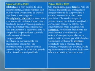 Aquário 21/01 a 19/02                   Peixes 20/02 a 20/03
Intelectuais e com pontos de vista      São charmosos, quase frágeis. Não são
independentes, as suas opiniões vão     pessoas materialistas, entregam-se
muitas vezes de encontro às crenças     frequentemente de corpo e alma a
populares e teorias gerais.             causas que os outros vêm como
São originais, criativos e possuem um   perdidas . Cheios de compaixão,
temperamento bastante imprevisível,     possuem uma paz interior invejável e
pendendo para a irritação quando os     conseguem manter-se calmos nas
outros não percebem as suas ideias.     circunstâncias mais adversas. São
Para um Aquário, a segurança está na    sensíveis, respondem facilmente aos
companhia de pensadores como ele        pensamentos e sentimentos dos
onde as suas ideias são                 outros. Conseguem perceber se os
compreendidas.                          outros estão a passar por dificuldades.
Envolvem-se normalmente em              Costumam ser bastante artísticos
organizações ou clubes . São            sobretudo para a música, dança,
orientados para o contacto com as       pintura, representação e outros. Nada
pessoas, relações às quais dão grande   egoístas e muito dedicados, fecham os
valor. Acreditam na igualdade.          olhos aos defeitos dos que amam.
 