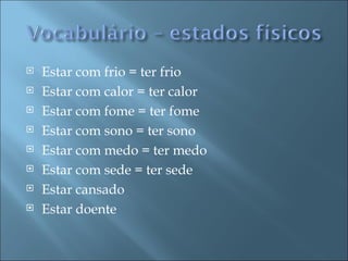    Estar com frio = ter frio
   Estar com calor = ter calor
   Estar com fome = ter fome
   Estar com sono = ter sono
   Estar com medo = ter medo
   Estar com sede = ter sede
   Estar cansado
   Estar doente
 