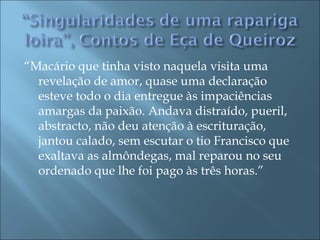 “Macário que tinha visto naquela visita uma
  revelação de amor, quase uma declaração
  esteve todo o dia entregue às impaciências
  amargas da paixão. Andava distraído, pueril,
  abstracto, não deu atenção à escrituração,
  jantou calado, sem escutar o tio Francisco que
  exaltava as almôndegas, mal reparou no seu
  ordenado que lhe foi pago às três horas.”
 