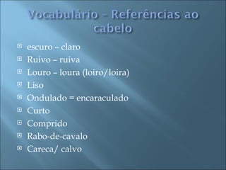    escuro – claro
   Ruivo – ruiva
   Louro – loura (loiro/loira)
   Liso
   Ondulado = encaraculado
   Curto
   Comprido
   Rabo-de-cavalo
   Careca/ calvo
 