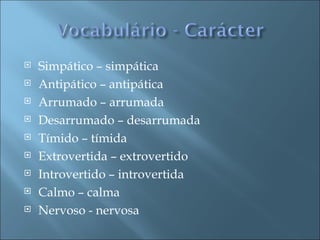    Simpático – simpática
   Antipático – antipática
   Arrumado – arrumada
   Desarrumado – desarrumada
   Tímido – tímida
   Extrovertida – extrovertido
   Introvertido – introvertida
   Calmo – calma
   Nervoso - nervosa
 
