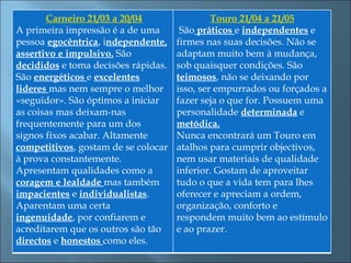  Carneiro 21/03 a 20/04                Touro 21/04 a 21/05
A primeira impressão é a de uma       São práticos e independentes e
pessoa egocêntrica, independente,    firmes nas suas decisões. Não se
assertivo e impulsivo. São           adaptam muito bem à mudança,
decididos e toma decisões rápidas.   sob quaisquer condições. São
São energéticos e excelentes         teimosos, não se deixando por
lideres mas nem sempre o melhor      isso, ser empurrados ou forçados a
«seguidor». São óptimos a iniciar    fazer seja o que for. Possuem uma
as coisas mas deixam-nas             personalidade determinada e
frequentemente para um dos           metódica.
signos fixos acabar. Altamente       Nunca encontrará um Touro em
competitivos, gostam de se colocar   atalhos para cumprir objectivos,  
à prova constantemente.              nem usar materiais de qualidade
Apresentam qualidades como a         inferior. Gostam de aproveitar
coragem e lealdade mas também        tudo o que a vida tem para lhes
impacientes e individualistas.       oferecer e apreciam a ordem,
Aparentam uma certa                  organização, conforto e
ingenuidade, por confiarem e         respondem muito bem ao estímulo
acreditarem que os outros são tão    e ao prazer.
directos e honestos como eles.
 