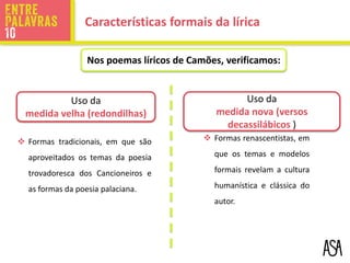 Uso da
medida velha (redondilhas)
Uso da
medida nova (versos
decassilábicos )
 Formas tradicionais, em que são
aproveitados os temas da poesia
trovadoresca dos Cancioneiros e
as formas da poesia palaciana.
 Formas renascentistas, em
que os temas e modelos
formais revelam a cultura
humanística e clássica do
autor.
Nos poemas líricos de Camões, verificamos:
Características formais da lírica
 