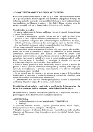 1.CARACTERÍSTICAS GENERALES DEL ARTE EGIPCIO.

Civilización que se desarrolla entre el 3000 a.C. y el 30 a.C. Hay que recordar el medio
en el que se desarrolla, desértico (que les aísla durante un largo periodo de tiempo de
influencias culturales externas) y en el que el Río Nilo tiene un papel fundamental (con
sus inundaciones periódicas da la vida, es el Dios Padre). Rígida estructura social de
carácter piramidal, en la que el faraón (carácter divino) tiene poder absoluto.

Características generales:
- Es un arte exclusivo para la Religión y el Estado (son casi lo mismo). Son sus clientes
y marcan el estilo a seguir.
- El artista no se valora por su capacidad creativa, sino por la rapidez y calidad de su
  ejecución, se limita a reproducir modelos (esto lo aproxima a un papel de artesano).
- Hay un repertorio iconográfico bien definido (imágenes estandarizadas de dioses,
  símbolos del faraón, ceremonias..). Esta simbología no tiene una función estética,
  tiene una función religiosa y de carácter propagandista, al servicio del faraón.
- El arte procura transmitir mensajes de forma sencilla.
- Antinaturalismo, no buscan representar la realidad tal y como aparece a los sentidos.
Puesto que se trata de representar lo sagrado, lo sobrenatural, se buscan fórmulas
conceptuales, convencionalismos para expresar ese carácter no terrenal (nula
perspectiva, jerarquización por tamaño, técnica completiva, incoherencia óptica...). El
naturalismo (representar la realidad tal y como la vemos) queda reservado al pueblo
llano. Aspectos como la frontalidad, el hieratismo, la simetría, son aspectos
relacionados con la perfección (reservadas a dioses y al faraón).
- Se buscan formas geométricas puras: Adintelación, ausencia de arcos y bóvedas. Se
prefiere el macizo (muro sin aberturas) al vano (puertas y ventanas), rectas mejor que
curvas. La piedra (duradera) se prefiere a otros materiales. Todo ello está relacionado
con las ideas de orden y eternidad.
- En sus tres mil años de vigencia es un arte que apenas se desvía de los modelos
iniciales (sólo se trastoca en la revolución religiosa de Amenofis IV y la última etapa
debido a la influencia de otras culturas). Inmutabilidad.
- COLOSALISMO: Con una clara finalidad propagandística. Resalta la preeminencia
del faraón y del panteón egipcio. No es un arte a escala humana.

En definitiva, el arte egipcio es ante todo la manifestación de las creencias y la
forma de organización política, económica y social de la civilización egipcia.

De forma breve se comentan características generales de la arquitectura, escultura y
pintura egipcias (Están desarrolladas en los epígrafes siguientes).

ARQUITECTURA:
   - Finalidad claramente religiosa. Asociado a ello COLOSALIDAD.
   - Tipología:
*Arquitectura funeraria: mastaba (Saqqara), pirámides (Zoser, Gizeh, Snefru),
hipogeos(Valle de los Reyes), hemispeos... (Hatshepsut).
* Templos: dedicados a la adoración de los dioses a veces también asociados a tumbas
(Hemispeo de Hatshepsut). Speo (excavados en roca), Abu Simbel, Karnak, Luxor,
Jonsu, Debod...
 