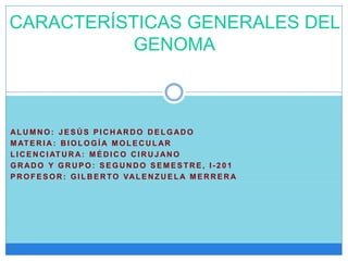 AL U M N O : J E S Ú S P I C H AR D O D E L G AD O
M AT E R I A : B I O L O G Í A M O L E C U L AR
L I C E N C I AT U R A: M É D I C O C I R U J AN O
G R AD O Y G R U P O : S E G U N D O S E M E S T R E , I - 2 0 1
P R O F E S O R : G I L B E R TO VAL E N Z U E L A M E R R E R A
CARACTERÍSTICAS GENERALES DEL
GENOMA
 