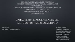 CARACTERISTICAS GENERALES DEL
METODO POST-MORTEN MEDIATO
REPUBLICA BOLIVARAIANA DE VENEZUELA
MINISTERIO DEL PODER POPULAR PARA LA EDUCACION
UNIVERSITARIA
UNIVERSIDAD NACIONAL EXPERIMENTAL ROMULO GALLEGOS
AREA: CIENCIAS DE LA SALUD
NUCLEO: ALTAGRACIA DE ORITUCO
ESTADO GUARICO
PROFESOR:
DR. JOSE ALEJANDRO PÉREZ
BACHILLERES:
AROCHA LUISANGELY
PAYAGUA MARIALBA
MONTES YONAIRRIS
ROMERO YSMAILY
MEZA ROSALIA
ALZUALDE DANIELA
GONZALEZ NANCY
 