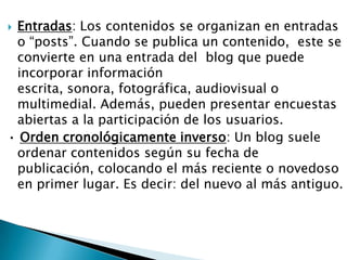 Entradas: Los contenidos se organizan en entradas
 o “posts”. Cuando se publica un contenido, este se
 convierte en una entrada del blog que puede
 incorporar información
 escrita, sonora, fotográfica, audiovisual o
 multimedial. Además, pueden presentar encuestas
 abiertas a la participación de los usuarios.
• Orden cronológicamente inverso: Un blog suele
 ordenar contenidos según su fecha de
 publicación, colocando el más reciente o novedoso
 en primer lugar. Es decir: del nuevo al más antiguo.
 