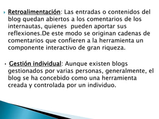    Retroalimentación: Las entradas o contenidos del
    blog quedan abiertos a los comentarios de los
    internautas, quienes pueden aportar sus
    reflexiones.De este modo se originan cadenas de
    comentarios que confieren a la herramienta un
    componente interactivo de gran riqueza.

• Gestión individual: Aunque existen blogs
 gestionados por varias personas, generalmente, el
 blog se ha concebido como una herramienta
 creada y controlada por un individuo.
 