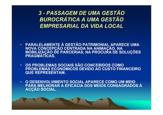 3 - PASSAGEM DE UMA GESTÃO
       BUROCRÁTICA A UMA GESTÃO
       EMPRESARIAL DA VIDA LOCAL


• PARALELAMENTE Á GESTÃO PATRIMONIAL APARECE UMA
  NOVA CONCEPÇÃO CENTRADA NA ANIMAÇÃO, NA
  MOBILIZAÇÃO DE PARCERIAS, NA PROCURA DE SOLUÇÕES
  PRAGMÁTICAS.

• OS PROBLEMAS SOCIAIS SÃO CONCEBIDOS COMO
  PROBLEMAS ECONÓMICOS DEVIDO AO CUSTO FINANCEIRO
  QUE REPRESENTAM.

• O DESENVOLVIMENTO SOCIAL APARECE COMO UM MEIO
  PARA MELHORAR A EFICÁCIA DOS MEIOS CONSAGRADOS Á
  ACÇÃO SOCIAL.
 