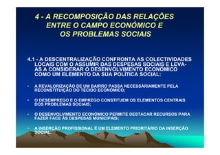 4 - A RECOMPOSIÇÃO DAS RELAÇÕES
        ENTRE O CAMPO ECONÓMICO E
           OS PROBLEMAS SOCIAIS


4.1 - A DESCENTRALIZAÇÃO CONFRONTA AS COLECTIVIDADES
   LOCAIS COM O ASSUMIR DAS DESPESAS SOCIAIS E LEVA-
   AS A CONSIDERAR O DESENVOLVIMENTO ECONÓMICO
   COMO UM ELEMENTO DA SUA POLÍTICA SOCIAL:

•   A REVALORIZAÇÃO DE UM BAIRRO PASSA NECESSÁRIAMENTE PELA
    RECONSTITUIÇÃO DO TECIDO ECONÓMICO;

•   O DESEMPREGO E O EMPREGO CONSTITUEM OS ELEMENTOS CENTRAIS
    DOS PROBLEMAS SOCIAIS;

•   O DESENVOLVIMENTO ECONÓMICO PERMITE DESTACAR RECURSOS PARA
    FAZER FACE ÀS DESPESAS MUNICIPAIS;

•   A INSERÇÃO PROFISSIONAL É UM ELEMENTO PRIORITÁRIO DA INSERÇÃO
    SOCIAL.
 