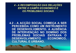 4 - A RECOMPOSIÇÃO DAS RELAÇÕES
      ENTRE O CAMPO ECONÓMICO E
         OS PROBLEMAS SOCIAIS



4.2 - A ACÇÃO SOCIAL COMEÇA A SER
  PERCEBIDA COMO UM INSTRUMENTO
  DE DESENVOLVIMENTO. A AUSÊNCIA
  DE INTERVENÇÃO NO DOMÍNIO DOS
  PROBLEMAS SOCIAIS ENTRAVA O
  DESENVOLVIMENTO      ECONÓMICO,
  CULTURAL E URBANO.
 