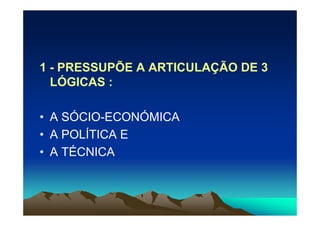 1 - PRESSUPÕE A ARTICULAÇÃO DE 3
  LÓGICAS :

• A SÓCIO-ECONÓMICA
• A POLÍTICA E
• A TÉCNICA
 