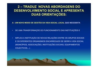 2 – TRADUZ NOVAS ABORDAGENS DO
    DESENVOLVIMENTO SOCIAL E APRESENTA
              DUAS ORIENTAÇÕES:

A - UM NOVO MODO DE GESTÃO DA VIDA SOCIAL LOCAL QUE NECESSITA



•   DE UMA TRANSFORMAÇÃO DO FUNCIONAMENTO DAS INSTITUIÇÕES E



•   IMPLICA A INSTITUIÇÃO DE NOVAS RELAÇÕES ENTRE OS GRUPOS SOCIAIS
    E OS DIFERENTES ORGANISMOS ENCARREGUES DE GERIR A VIDA SOCIAL
    (MUNICÍPIOS, ASSOCIAÇÕES, INSTITUIÇÕES SOCIAIS, EQUIPAMENTOS
    COLECTIVOS,...)
 