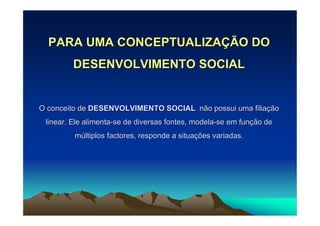 PARA UMA CONCEPTUALIZAÇÃO DO
        DESENVOLVIMENTO SOCIAL


O conceito de DESENVOLVIMENTO SOCIAL não possui uma filiação
 linear. Ele alimenta-se de diversas fontes, modela-se em função de
         múltiplos factores, responde a situações variadas.
 