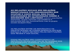 AS RELAÇÕES SOCIAIS SÃO RELAÇÕES
MEDIATIZADAS POR ORGANIZAÇÕES QUE
OCUPAM O VAZIO SOCIAL MAS CUJAS
CAPACIDADES DE INTERVENÇÃO SOBRE A
SOCIEDADE SÃO LIMITADAS (cobrem populações
abstractas, grupos nominais cuja existência é
estruturada pelo seu funcionamento mas os grupos
sociais escapam-lhes).



AS RELAÇÕES ENTRE OS INDIVÍDUOS E OS
GRUPOS APENAS SE PODEM DESENVOLVER NUM
ESPAÇO E TEMPO DEFINIDO PELAS INSTITUIÇÕES
QUE REGEM A VIDA SOCIAL.



ESSAS RELAÇÕES SÃO CODIFICADAS E OS
INDIVÍDUOS DEVEM ADAPTAR-SE ÁS NORMAS DOS
EQUIPAMENTPS (HORÁRIOS, ACTIVIDADES,…)
 