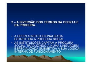 2 – A INVERSÃO DOS TERMOS DA OFERTA E
  DA PROCURA


• A OFERTA INSTITUCIONALIZADA
  ESTRUTURA A PROCURA SOCIAL
• AS INSTITUIÇÕES CAPTAM A PROCURA
  SOCIAL TRADUZINDO-A NUMA LINGUAGEM
  ESPECIALIZADA SUBMETIDA À SUA LÓGICA
  INTERNA DE FUNCIONAMENTO
 