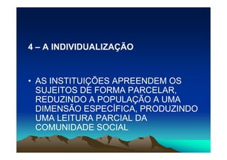4 – A INDIVIDUALIZAÇÃO


• AS INSTITUIÇÕES APREENDEM OS
  SUJEITOS DE FORMA PARCELAR,
  REDUZINDO A POPULAÇÃO A UMA
  DIMENSÃO ESPECÍFICA, PRODUZINDO
  UMA LEITURA PARCIAL DA
  COMUNIDADE SOCIAL
 