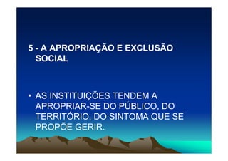 5 - A APROPRIAÇÃO E EXCLUSÃO
  SOCIAL



• AS INSTITUIÇÕES TENDEM A
  APROPRIAR-SE DO PÚBLICO, DO
  TERRITÓRIO, DO SINTOMA QUE SE
  PROPÕE GERIR.
 