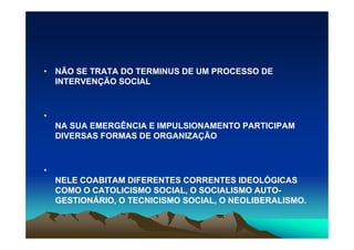 • NÃO SE TRATA DO TERMINUS DE UM PROCESSO DE
  INTERVENÇÃO SOCIAL



•
    NA SUA EMERGÊNCIA E IMPULSIONAMENTO PARTICIPAM
    DIVERSAS FORMAS DE ORGANIZAÇÃO



•
    NELE COABITAM DIFERENTES CORRENTES IDEOLÓGICAS
    COMO O CATOLICISMO SOCIAL, O SOCIALISMO AUTO-
    GESTIONÁRIO, O TECNICISMO SOCIAL, O NEOLIBERALISMO.
 