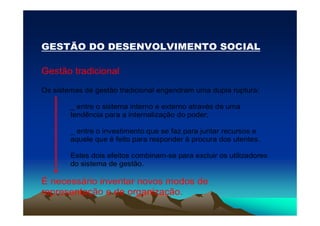 GESTÃO DO DESENVOLVIMENTO SOCIAL

Gestão tradicional

Os sistemas de gestão tradicional engendram uma dupla ruptura:

        _ entre o sistema interno e externo através de uma
        tendência para a internalização do poder;

        _ entre o investimento que se faz para juntar recursos e
        aquele que é feito para responder à procura dos utentes.

        Estes dois efeitos combinam-se para excluir os utilizadores
        do sistema de gestão.

É necessário inventar novos modos de
representação e de organização.
 