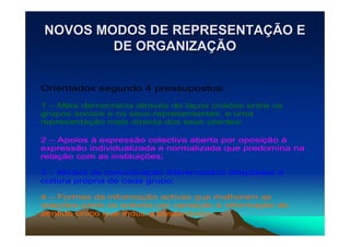 NOVOS MODOS DE REPRESENTAÇÃO E
        DE ORGANIZAÇÃO


Orientados segundo 4 pressupostos:

1 – Mais democracia através de laços criados entre os
grupos sociais e os seus representantes, e uma
representação mais directa dos seus utentes;

2 – Apoios à expressão colectiva aberta por oposição à
expressão individualizada e normalizada que predomina na
relação com as instituições;

3 – Modos de comunicação diferenciados adaptados á
cultura própria de cada grupo;

4 – Formas de informação activas que melhorem as
relações entre os actores por oposição à informação de
sentido único que induz a passividade.
 