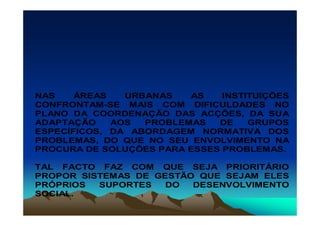 NAS    ÁREAS   URBANAS   AS    INSTITUIÇÕES
CONFRONTAM-SE MAIS COM DIFICULDADES NO
PLANO DA COORDENAÇÃO DAS ACÇÕES, DA SUA
ADAPTAÇÃO    AOS  PROBLEMAS   DE    GRUPOS
ESPECÍFICOS, DA ABORDAGEM NORMATIVA DOS
PROBLEMAS, DO QUE NO SEU ENVOLVIMENTO NA
PROCURA DE SOLUÇÕES PARA ESSES PROBLEMAS.

TAL FACTO FAZ COM QUE SEJA PRIORITÁRIO
PROPOR SISTEMAS DE GESTÃO QUE SEJAM ELES
PRÓPRIOS  SUPORTES   DO  DESENVOLVIMENTO
SOCIAL.
 