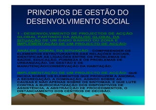PRINCIPIOS DE GESTÃO DO
   DESENVOLVIMENTO SOCIAL
1 - DESENVOLVIMENTO DE PROJECTOS DE ACÇÃO
GLOBAL PARTINDO DA ANÁLISE GLOBAL DA
SITUAÇÃO DE UM DADO BAIRRO OU ZONA E
IMPLEMENTAÇÃO DE UM PROJECTO DE ACÇÃO:

ANÁLISE GOBAL DA SITUAÇÃO: COMPREENDER OS
ELEMENTOS ESTRUTURANTES DAS RELAÇÕES SOCIAIS,
IDENTIFICAR AS LIGAÇÕES ENTRE OS PROBLEMAS DE
SAÚDE, EDUCAÇÃO, POBREZA E OS PROBLEMAS DE
URBANIZAÇÃO, DE GESTÃO E DE
MANUTENÇÃO/CONSERVAÇÃO DA HABITAÇÃO.

IMPLEMENTAÇÃO DE UM PROJECTO DE ACÇÃO: QUE
INCIDA SOBRE OS ELEMENTOS QUE PRODUZEM A ANOMIA,
A SEGREGAÇÃO, A DOMINAÇÃO, AGINDO SOBRE AS
CAUSAS E NÃO APENAS SOBRE OS SINTOMAS, E QUE LUTE
CONTRA A BUROCRATIZAÇÃO DOS DISPOSITIVOS DE
ASSISTÊNCIA, A ABSTRACÇÃO DE PROCEDIMENTOS, O
DISTANCIAMENTO DOS CENTROS DE DECISÃO.
 
