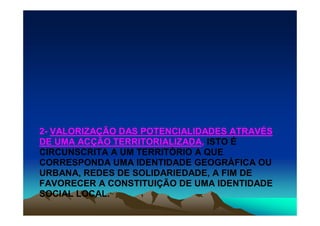 2- VALORIZAÇÃO DAS POTENCIALIDADES ATRAVÉS
DE UMA ACÇÃO TERRITORIALIZADA, ISTO É
CIRCUNSCRITA A UM TERRITÓRIO A QUE
CORRESPONDA UMA IDENTIDADE GEOGRÁFICA OU
URBANA, REDES DE SOLIDARIEDADE, A FIM DE
FAVORECER A CONSTITUIÇÃO DE UMA IDENTIDADE
SOCIAL LOCAL.
 