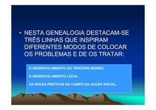 • NESTA GENEALOGIA DESTACAM-SE
  TRÊS LINHAS QUE INSPIRAM
  DIFERENTES MODOS DE COLOCAR
  OS PROBLEMAS E DE OS TRATAR:

  O DESENVOLVIMENTO DO TERCEIRO MUNDO

  O DESENVOLVIMENTO LOCAL

  AS NOVAS PRÁTICAS NO CAMPO DA ACÇÃO SOCIAL.
 