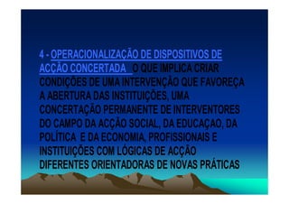 4 - OPERACIONALIZAÇÃO DE DISPOSITIVOS DE
ACÇÃO CONCERTADA O QUE IMPLICA CRIAR
CONDIÇÕES DE UMA INTERVENÇÃO QUE FAVOREÇA
A ABERTURA DAS INSTITUIÇÕES, UMA
CONCERTAÇÃO PERMANENTE DE INTERVENTORES
DO CAMPO DA ACÇÃO SOCIAL, DA EDUCAÇAO, DA
POLÍTICA E DA ECONOMIA, PROFISSIONAIS E
INSTITUIÇÕES COM LÓGICAS DE ACÇÃO
DIFERENTES ORIENTADORAS DE NOVAS PRÁTICAS
 