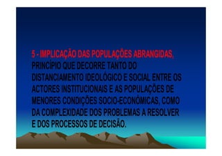 5 - IMPLICAÇÃO DAS POPULAÇÕES ABRANGIDAS,
PRINCÍPIO QUE DECORRE TANTO DO
DISTANCIAMENTO IDEOLÓGICO E SOCIAL ENTRE OS
ACTORES INSTITUCIONAIS E AS POPULAÇÕES DE
MENORES CONDIÇÕES SOCIO-ECONÓMICAS, COMO
DA COMPLEXIDADE DOS PROBLEMAS A RESOLVER
E DOS PROCESSOS DE DECISÃO.
 