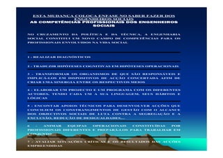 ESTA MUDANÇA COLOCA ENFASE NO SABER FAZER DOS
                ENGENHEIROS SOCIAIS
    AS COMPETÊNCIAS PROFISSIONAIS DOS ENGENHEIROS
                       SOCIAIS

NO    CRUZAMENTO       DA   POLÍTICA    E    DA   TÉCNICA,   A   ENGENHARIA
SOCIAL CONSTITUI UM NOVO CAMPO DE COMPETÊNCIAS PARA OS
PROFISSIONAIS ENVOLVIDOS NA VIDA SOCIAL




1 - REALIZAR DIAGNÓSTICOS


2 - TRADUZIR HIPÓTESES COGNITIVAS EM HIPÓTESES OPERACIONAIS


3 - TRANSFORMAR OS ORGANISMOS DE QUE SÃO RESPONSÁVEIS E
IMPLICÁ-LOS EM DISPOSITIVOS DE ACÇÃO CONCERTADA AFIM DE
CRIAR UMA SINERGIA ENTRE OS RESPECTIVOS MEIOS


4 - ELABORAR UM PROJECTO E UM PROGRAMA COM OS DIFERENTES
ACTORES,     TENDO    CADA   UM   A   SUA    LINGUAGEM,      SEUS   HÁBITOS   E
LÓGICAS


5 - ENCONTAR APOIOS TÉCNICOS PARA DESENVOLVER ACÇÕES QUE
CONCILIEM OS CONSTRANGIMENTOS DE GESTÃO COM O ALCANCE
DOS      OBJECTIVOS   SOCIAIS   DE    LUTA   CONTRA   A   SEGREGAÇÃO     E    A
EXCLUSÃO, REDUÇÃO DE DESIGUALDADES,...


6    -    ANIMAR      EQUIPAS     OPERACIONAIS        CONSTITUÍDAS       POR
PROFISSIONAIS DIFERENTES E PREPARÁ-LOS PARA TRABALHAR EM
CONJUNTO


7 - AVALIAR SITUAÇÕES CRÍTICAS E OS RESULTADOS DAS ACÇÕES
EMPREENDIDAS
 