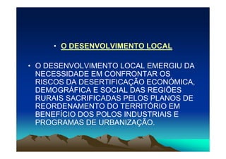 • O DESENVOLVIMENTO LOCAL

• O DESENVOLVIMENTO LOCAL EMERGIU DA
  NECESSIDADE EM CONFRONTAR OS
  RISCOS DA DESERTIFICAÇÃO ECONÓMICA,
  DEMOGRÁFICA E SOCIAL DAS REGIÕES
  RURAIS SACRIFICADAS PELOS PLANOS DE
  REORDENAMENTO DO TERRITÓRIO EM
  BENEFÍCIO DOS POLOS INDUSTRIAIS E
  PROGRAMAS DE URBANIZAÇÃO.
 