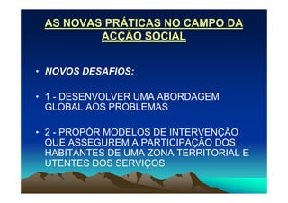 AS NOVAS PRÁTICAS NO CAMPO DA
         ACÇÃO SOCIAL


• NOVOS DESAFIOS:

• 1 - DESENVOLVER UMA ABORDAGEM
  GLOBAL AOS PROBLEMAS

• 2 - PROPÔR MODELOS DE INTERVENÇÃO
  QUE ASSEGUREM A PARTICIPAÇÃO DOS
  HABITANTES DE UMA ZONA TERRITORIAL E
  UTENTES DOS SERVIÇOS
 