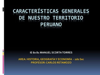 CARACTERÍSTICAS GENERALES
DE NUESTRO TERRITORIO
PERUANO

IE 60 81 MANUEL SCORTA TORRES
AREA: HISTORIA, GEOGRAFÍA Y ECONOMÍA - 2do Sec
PROFESOR: CARLOS RETAMOZO

 