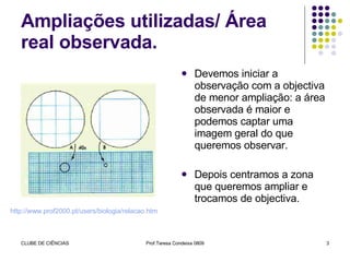 Ampliações utilizadas/ Área real observada. Devemos iniciar a observação com a objectiva de menor ampliação: a área observada é maior e podemos captar uma imagem geral do que queremos observar. Depois centramos a zona que queremos ampliar e trocamos de objectiva.  http://www.prof2000.pt/users/biologia/relacao.htm 