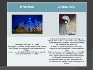 ICONICIDAD ABSTRACCIÓN
Foto tomada en la plaza de Cibeles.
Representa la realidad exterior, siendo esta la estatua
de la Cibeles, un monumento muy representativo de
Madrid.
Además se presenta también al fondo, como segundo
plano, el ayuntamiento de Madrid
En este caso he decidido escoger una imagen de
Internet. Este cuadro se llama Chaos y fue pintado por
Hilma af Klint ( fue una artista sueca reconocida por
ser pionera del arte abstracto).
Al ser la pionera de esta arte tan extraño para
nosotros he querido destacarla y poner una pintura
suya.
Ya el nombre nos da una pista de cómo es el cuadro y
al verlo más aún, en general es un caos, vemos
líneas, figuras y rallados sin ningún significado para
nosotros pero seguramente para la pintora
representarían algún concepto, sentimiento, idea …
Es decir crea una realidad propia imaginada por la
autora.
 