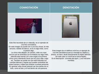 CONNOTACIÓN DENOTACIÓN
Esta foto recortada de un videoclip, es un ejemplo de
una foto connotativa.
En esta imagen se puede ver a una dos chicas, la más
cercana, vestida de blanco, se la ve algo triste, como
si pasara algo.
La chica más alejada ,en cambio, viste con ropa
oscura que se simboliza con la tristeza con algo malo,
además esta tirando con unas sogas a la primera
chica como intentando hacer que se una a ella o algo
así. También se puede ver que está tirándola con
cuerdas blancas y negras que pueden simbolizar las
cosas buenas y malas que enlazan a ambas personas.
En general, esta chicas parecen ser dos partes de un
todo, como el bien y el mal dentro de una persona.
Esta imagen de mi teléfono móvil es un ejemplo de
una foto denotativa pues su mensaje es objetivo y
directo, es decir, alude directamente al objeto definido,
(en este caso un móvil de la marca Apple).
Es la descripción concreta del signo, ( una manzana
mordida)
 